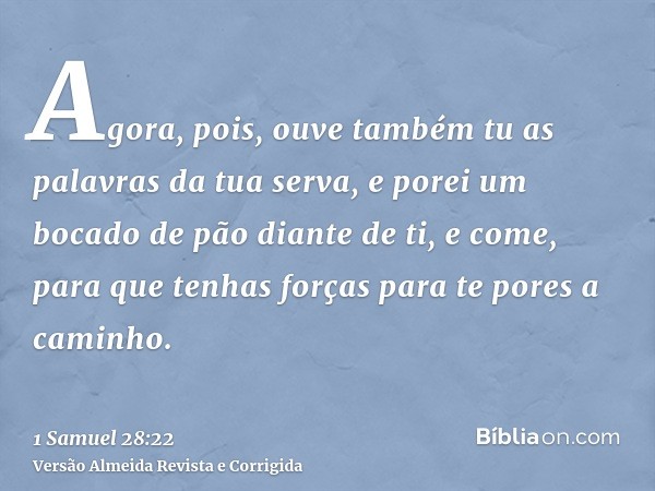 Agora, pois, ouve também tu as palavras da tua serva, e porei um bocado de pão diante de ti, e come, para que tenhas forças para te pores a caminho.