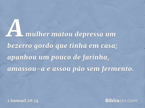 A mulher matou depressa um bezerro gordo que tinha em casa; apanhou um pouco de farinha, amassou-a e assou pão sem fermento. -- 1 Samuel 28:24