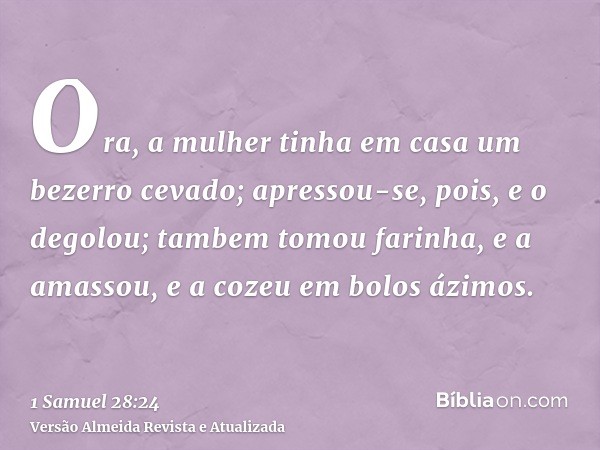 Ora, a mulher tinha em casa um bezerro cevado; apressou-se, pois, e o degolou; tambem tomou farinha, e a amassou, e a cozeu em bolos ázimos.