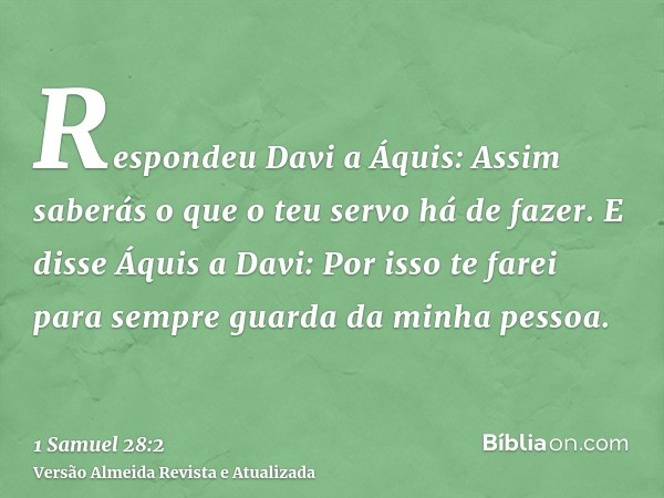 Respondeu Davi a Áquis: Assim saberás o que o teu servo há de fazer. E disse Áquis a Davi: Por isso te farei para sempre guarda da minha pessoa.