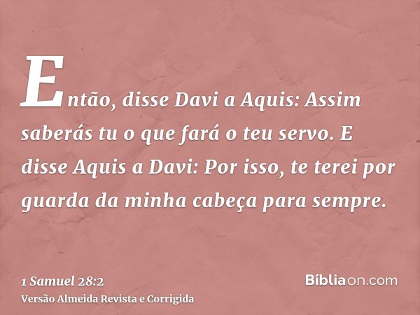 Então, disse Davi a Aquis: Assim saberás tu o que fará o teu servo. E disse Aquis a Davi: Por isso, te terei por guarda da minha cabeça para sempre.