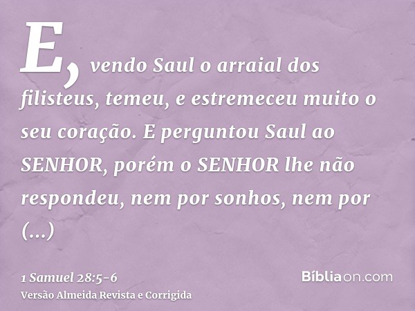 E, vendo Saul o arraial dos filisteus, temeu, e estremeceu muito o seu coração.E perguntou Saul ao SENHOR, porém o SENHOR lhe não respondeu, nem por sonhos, nem