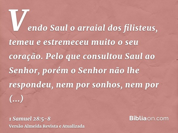 Vendo Saul o arraial dos filisteus, temeu e estremeceu muito o seu coração.Pelo que consultou Saul ao Senhor, porém o Senhor não lhe respondeu, nem por sonhos, 