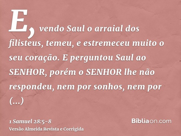 E, vendo Saul o arraial dos filisteus, temeu, e estremeceu muito o seu coração.E perguntou Saul ao SENHOR, porém o SENHOR lhe não respondeu, nem por sonhos, nem