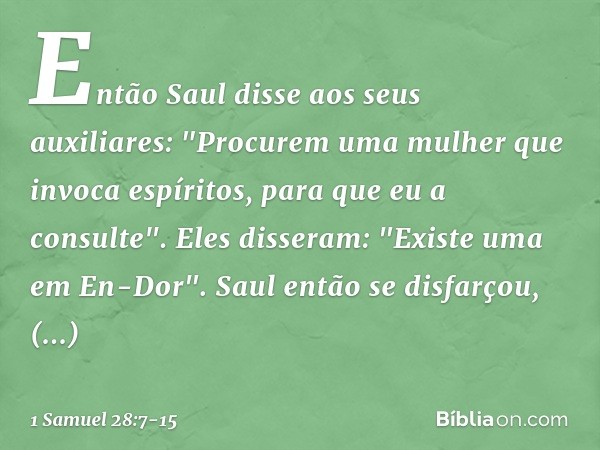 Então Saul disse aos seus auxiliares: "Procurem uma mulher que invoca espíritos, para que eu a consulte".
Eles disseram: "Existe uma em En-Dor". Saul então se d