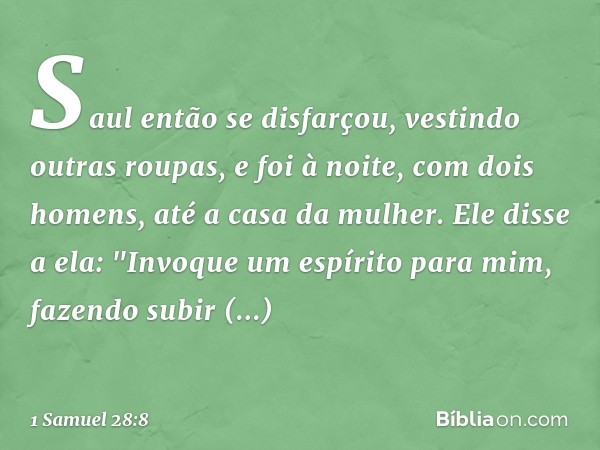 Saul então se disfarçou, vestindo outras roupas, e foi à noite, com dois homens, até a casa da mulher. Ele disse a ela: "Invoque um espírito para mim, fazendo s