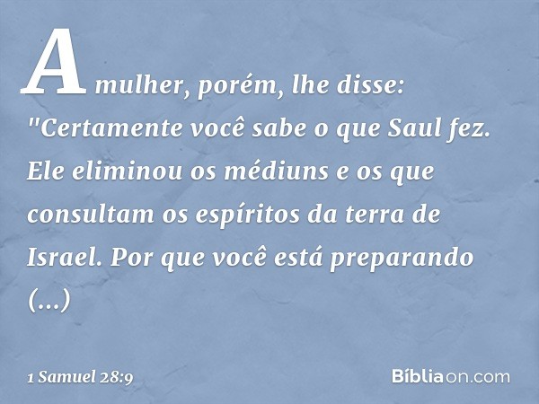 A mulher, porém, lhe disse: "Certamente você sabe o que Saul fez. Ele eliminou os médiuns e os que consultam os espíritos da terra de Israel. Por que você está 