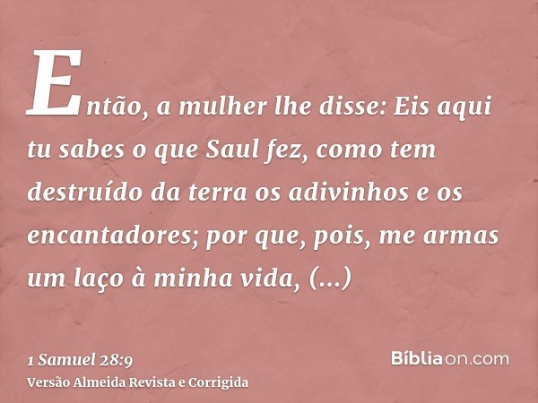 Então, a mulher lhe disse: Eis aqui tu sabes o que Saul fez, como tem destruído da terra os adivinhos e os encantadores; por que, pois, me armas um laço à minha