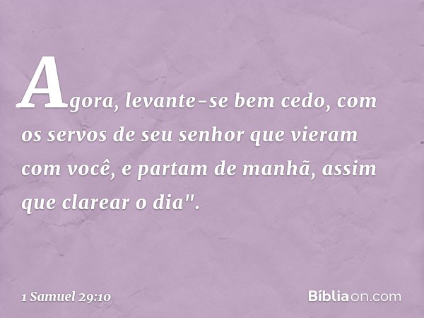 Agora, levante-se bem cedo, com os servos de seu senhor que vieram com você, e partam de manhã, assim que clarear o dia". -- 1 Samuel 29:10