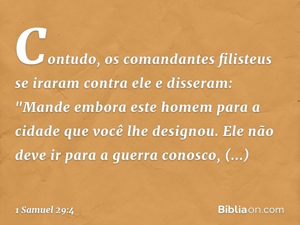 Contudo, os comandantes filisteus se iraram contra ele e disseram: "Mande embora este homem para a cidade que você lhe designou. Ele não deve ir para a guerra c