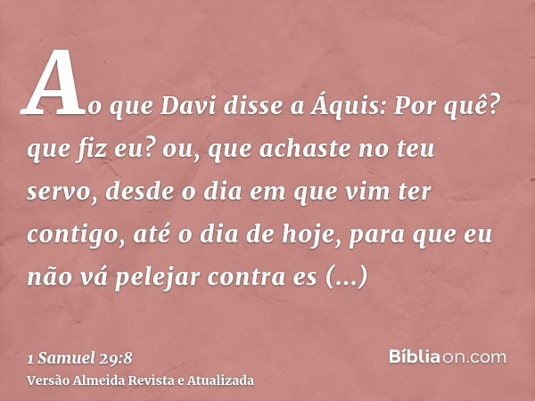 Ao que Davi disse a Áquis: Por quê? que fiz eu? ou, que achaste no teu servo, desde o dia em que vim ter contigo, até o dia de hoje, para que eu não vá pelejar 