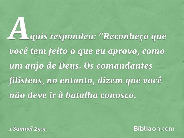 Aquis respondeu: "Reconheço que você tem feito o que eu aprovo, como um anjo de Deus. Os comandantes filisteus, no entanto, dizem que você não deve ir à batalha