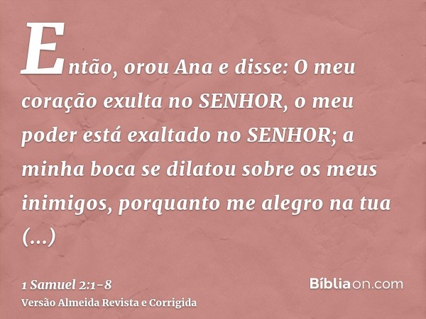 Então, orou Ana e disse: O meu coração exulta no SENHOR, o meu poder está exaltado no SENHOR; a minha boca se dilatou sobre os meus inimigos, porquanto me alegr