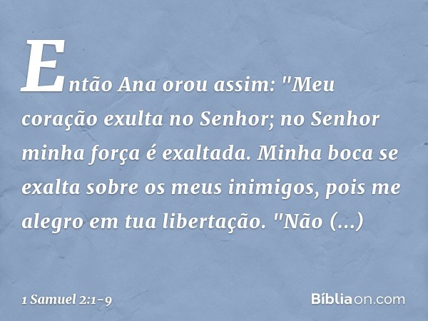 Então Ana orou assim:
"Meu coração exulta no Senhor;
no Senhor minha força é exaltada.
Minha boca se exalta
sobre os meus inimigos,
pois me alegro em tua libert