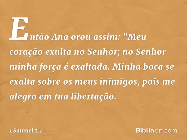 Então Ana orou assim:
"Meu coração exulta no Senhor;
no Senhor minha força é exaltada.
Minha boca se exalta
sobre os meus inimigos,
pois me alegro em tua libert