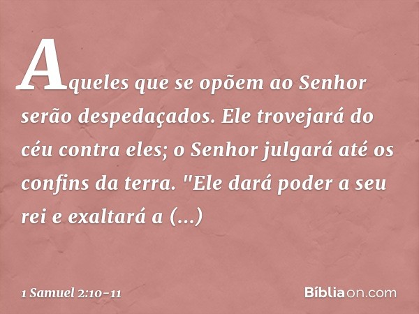 Aqueles que se opõem ao Senhor
serão despedaçados.
Ele trovejará do céu contra eles;
o Senhor julgará
até os confins da terra.
"Ele dará poder a seu rei
e exalt