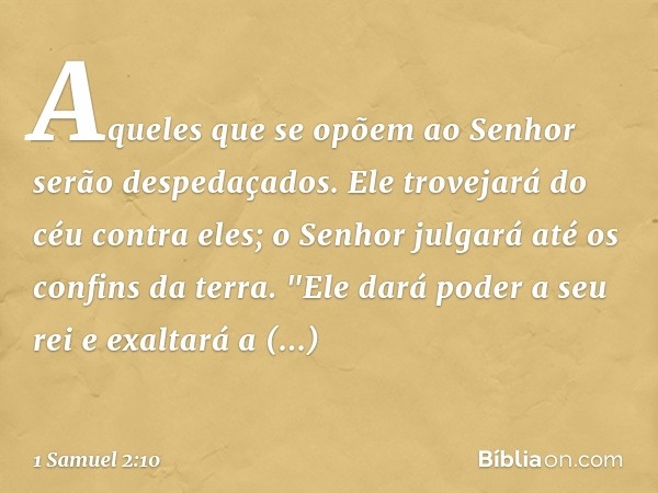 Aqueles que se opõem ao Senhor
serão despedaçados.
Ele trovejará do céu contra eles;
o Senhor julgará
até os confins da terra.
"Ele dará poder a seu rei
e exalt