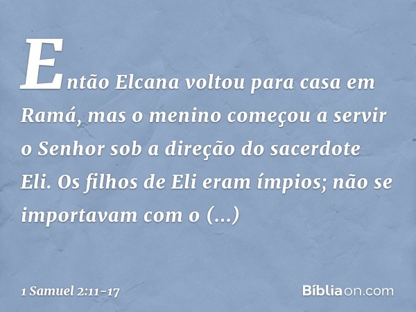 Então Elcana voltou para casa em Ramá, mas o menino começou a servir o Senhor sob a direção do sacerdote Eli. Os filhos de Eli eram ímpios; não se importavam co