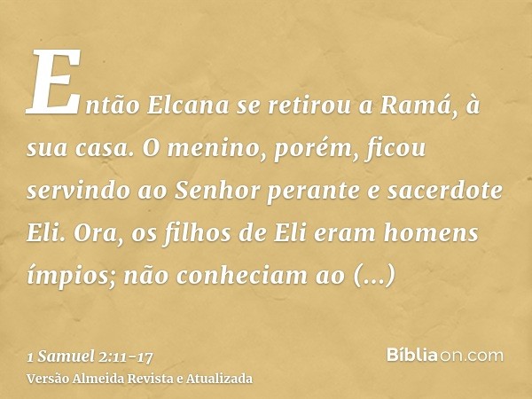 Então Elcana se retirou a Ramá, à sua casa. O menino, porém, ficou servindo ao Senhor perante e sacerdote Eli.Ora, os filhos de Eli eram homens ímpios; não conh