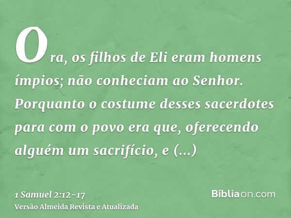 Ora, os filhos de Eli eram homens ímpios; não conheciam ao Senhor.Porquanto o costume desses sacerdotes para com o povo era que, oferecendo alguém um sacrifício