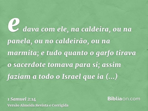 e dava com ele, na caldeira, ou na panela, ou no caldeirão, ou na marmita; e tudo quanto o garfo tirava o sacerdote tomava para si; assim faziam a todo o Israel