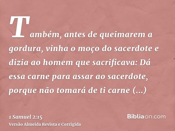 Também, antes de queimarem a gordura, vinha o moço do sacerdote e dizia ao homem que sacrificava: Dá essa carne para assar ao sacerdote, porque não tomará de ti