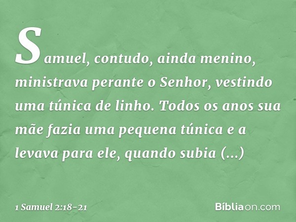 Samuel, contudo, ainda menino, ministrava perante o Senhor, vestindo uma túnica de linho. Todos os anos sua mãe fazia uma pequena túnica e a levava para ele, qu