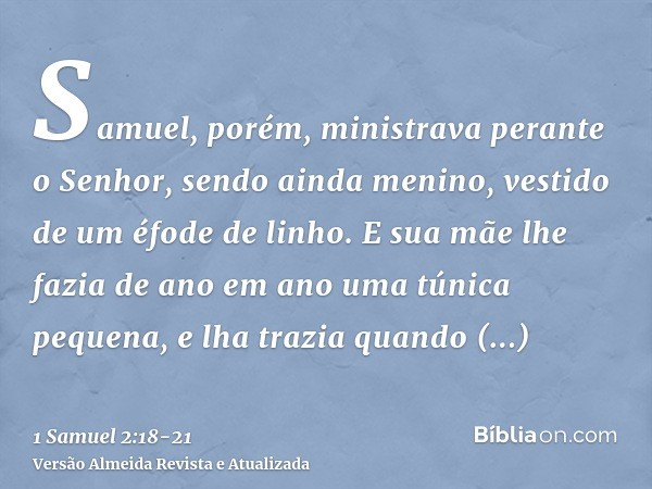 Samuel, porém, ministrava perante o Senhor, sendo ainda menino, vestido de um éfode de linho.E sua mãe lhe fazia de ano em ano uma túnica pequena, e lha trazia 