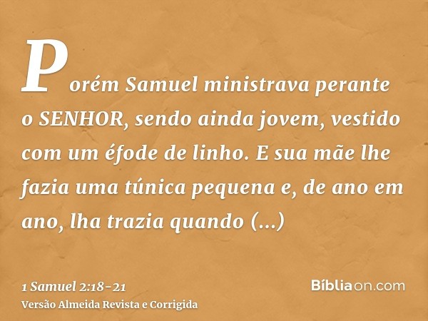 Porém Samuel ministrava perante o SENHOR, sendo ainda jovem, vestido com um éfode de linho.E sua mãe lhe fazia uma túnica pequena e, de ano em ano, lha trazia q