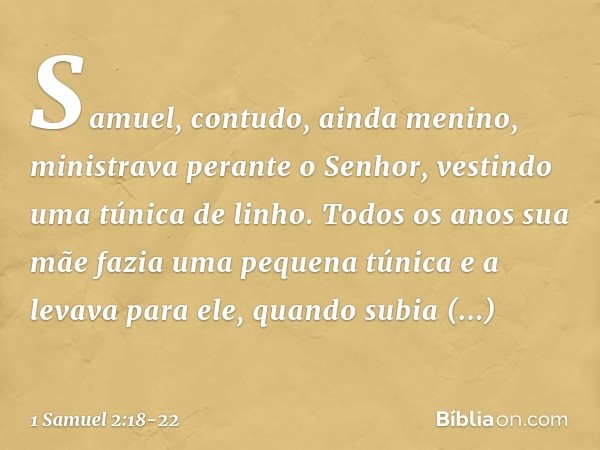 Samuel, contudo, ainda menino, ministrava perante o Senhor, vestindo uma túnica de linho. Todos os anos sua mãe fazia uma pequena túnica e a levava para ele, qu