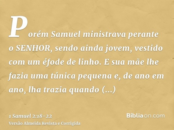 Porém Samuel ministrava perante o SENHOR, sendo ainda jovem, vestido com um éfode de linho.E sua mãe lhe fazia uma túnica pequena e, de ano em ano, lha trazia q