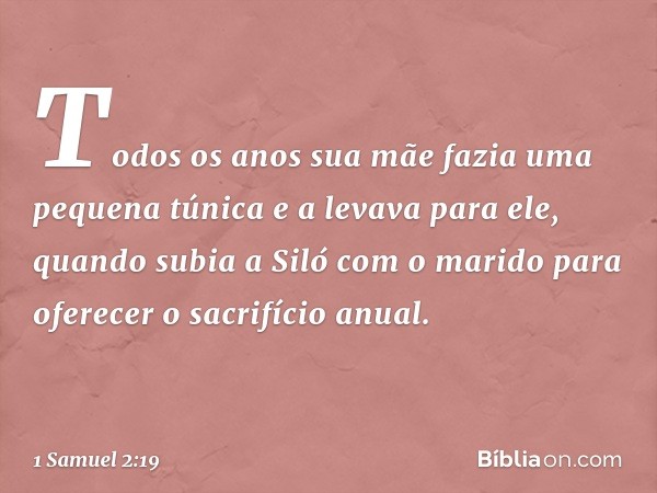 Todos os anos sua mãe fazia uma pequena túnica e a levava para ele, quando subia a Siló com o marido para oferecer o sacrifício anual. -- 1 Samuel 2:19