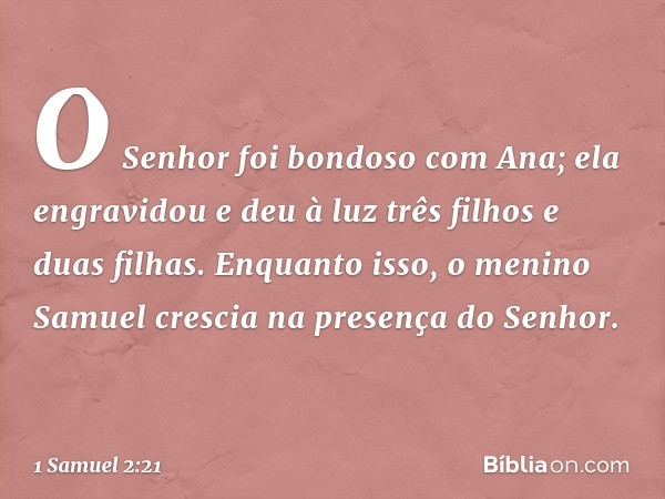 O Senhor foi bondoso com Ana; ela engravidou e deu à luz três filhos e duas filhas. Enquanto isso, o menino Samuel crescia na presença do Senhor. -- 1 Samuel 2: