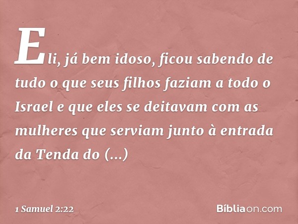 Eli, já bem idoso, ficou sabendo de tudo o que seus filhos faziam a todo o Israel e que eles se deitavam com as mulheres que serviam junto à entrada da Tenda do