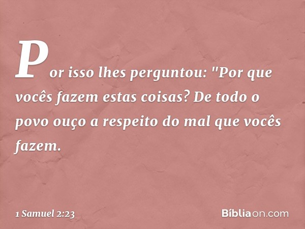 Por isso lhes perguntou: "Por que vocês fazem estas coisas? De todo o povo ouço a respeito do mal que vocês fazem. -- 1 Samuel 2:23