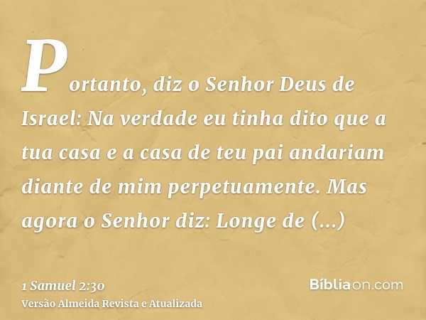 Portanto, diz o Senhor Deus de Israel: Na verdade eu tinha dito que a tua casa e a casa de teu pai andariam diante de mim perpetuamente. Mas agora o Senhor diz: