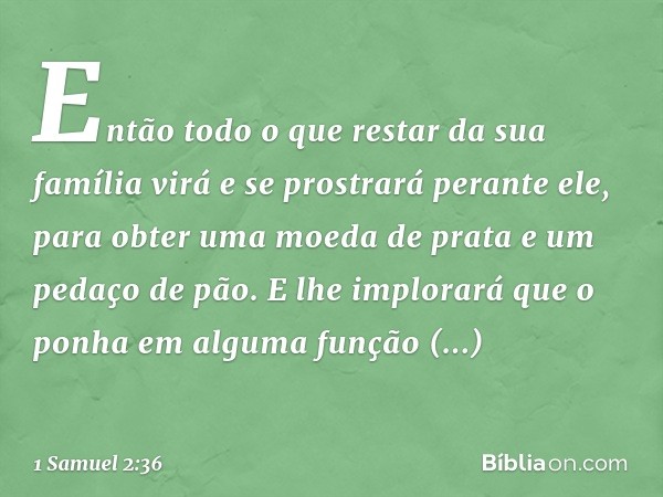 Então todo o que restar da sua família virá e se prostrará perante ele, para obter uma moeda de prata e um pedaço de pão. E lhe implorará que o ponha em alguma 