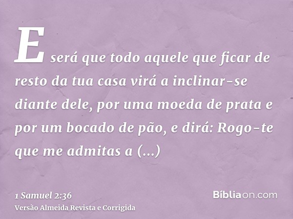 E será que todo aquele que ficar de resto da tua casa virá a inclinar-se diante dele, por uma moeda de prata e por um bocado de pão, e dirá: Rogo-te que me admi