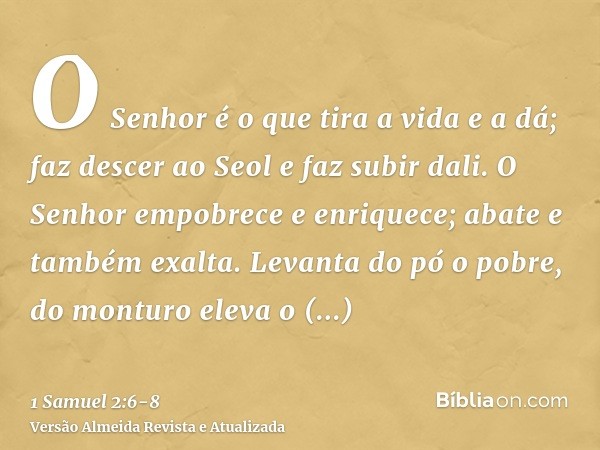 O Senhor é o que tira a vida e a dá; faz descer ao Seol e faz subir dali.O Senhor empobrece e enriquece; abate e também exalta.Levanta do pó o pobre, do monturo