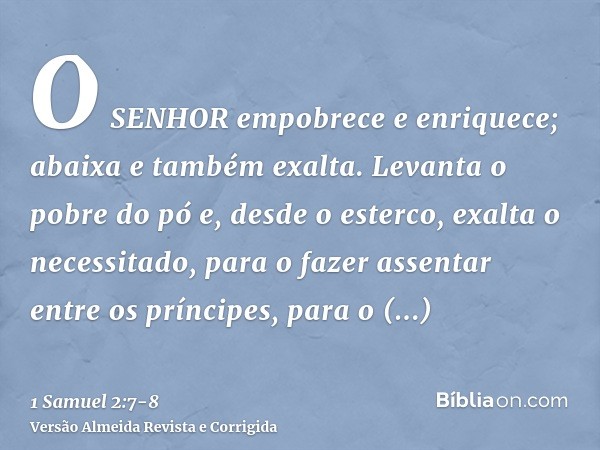 O SENHOR empobrece e enriquece; abaixa e também exalta.Levanta o pobre do pó e, desde o esterco, exalta o necessitado, para o fazer assentar entre os príncipes,