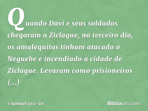 Quando Davi e seus soldados chegaram a Ziclague, no terceiro dia, os amalequitas tinham atacado o Neguebe e incendiado a cidade de Ziclague. Levaram como prisio