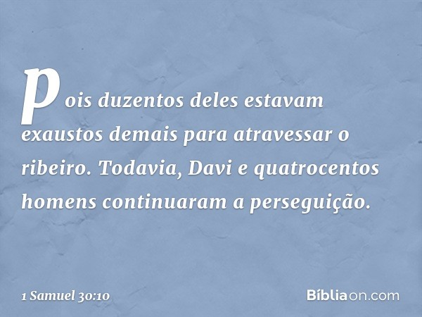 pois duzentos deles estavam exaustos demais para atravessar o ribeiro. Todavia, Davi e quatrocentos homens continuaram a perseguição. -- 1 Samuel 30:10