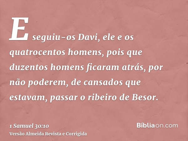 E seguiu-os Davi, ele e os quatrocentos homens, pois que duzentos homens ficaram atrás, por não poderem, de cansados que estavam, passar o ribeiro de Besor.