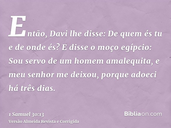 Então, Davi lhe disse: De quem és tu e de onde és? E disse o moço egípcio: Sou servo de um homem amalequita, e meu senhor me deixou, porque adoeci há três dias.