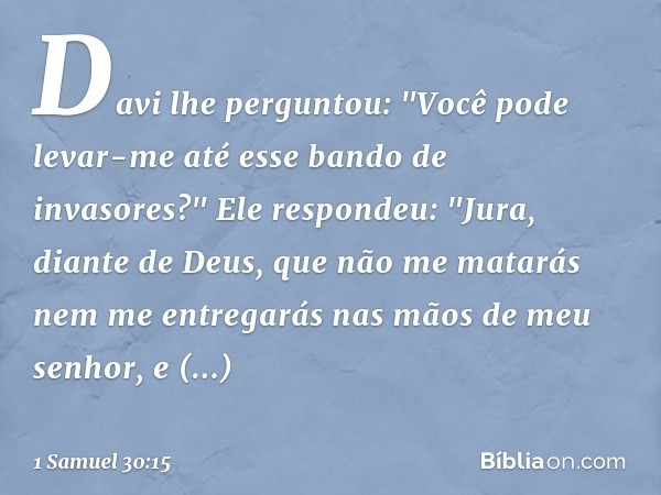 Davi lhe perguntou: "Você pode levar-me até esse bando de invasores?"
Ele respondeu: "Jura, diante de Deus, que não me matarás nem me entregarás nas mãos de meu