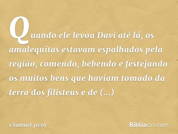 Quando ele levou Davi até lá, os amalequitas estavam espalhados pela região, comendo, bebendo e festejando os muitos bens que haviam tomado da terra dos filiste