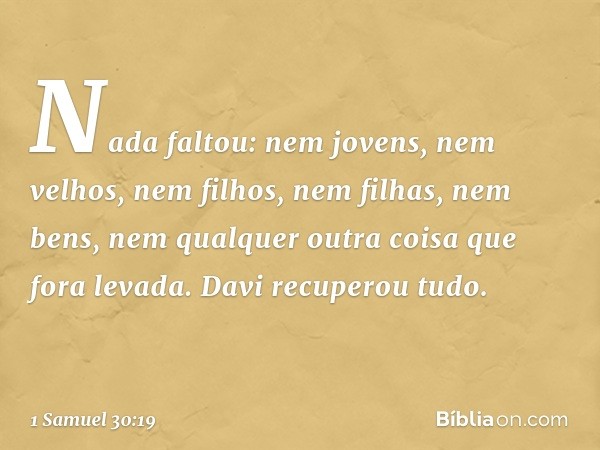 Nada faltou: nem jovens, nem velhos, nem filhos, nem filhas, nem bens, nem qualquer outra coisa que fora levada. Davi recuperou tudo. -- 1 Samuel 30:19