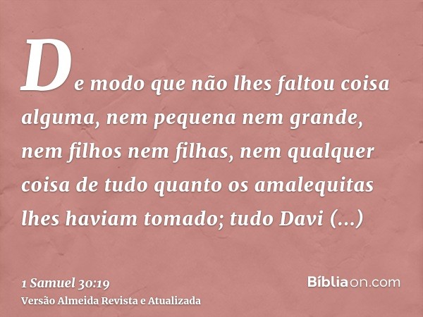 De modo que não lhes faltou coisa alguma, nem pequena nem grande, nem filhos nem filhas, nem qualquer coisa de tudo quanto os amalequitas lhes haviam tomado; tu