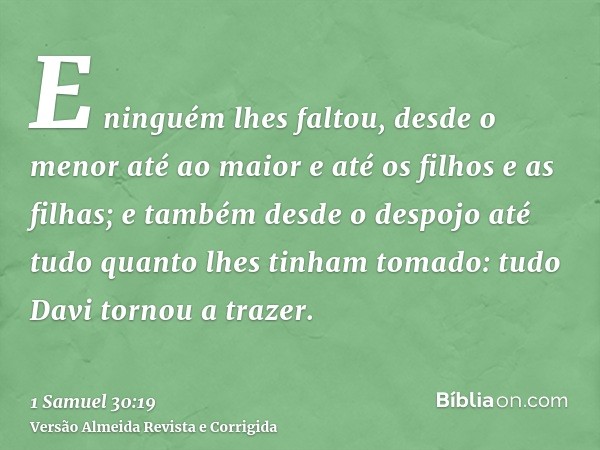E ninguém lhes faltou, desde o menor até ao maior e até os filhos e as filhas; e também desde o despojo até tudo quanto lhes tinham tomado: tudo Davi tornou a t