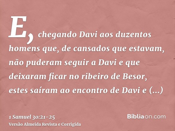 E, chegando Davi aos duzentos homens que, de cansados que estavam, não puderam seguir a Davi e que deixaram ficar no ribeiro de Besor, estes saíram ao encontro 